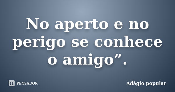 No aperto e no perigo se conhece o amigo”.... Frase de adágio popular.