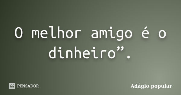 O melhor amigo é o dinheiro”.... Frase de adágio popular.