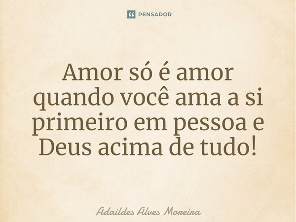 Amor só é amor quando você ama a si primeiro em pessoa e Deus acima de tudo!... Frase de Adaildes Alves Moreira.