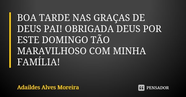 BOA TARDE NAS GRAÇAS DE DEUS PAI! OBRIGADA DEUS POR ESTE DOMINGO TÃO MARAVILHOSO COM MINHA FAMÍLIA!... Frase de Adaildes Alves Moreira.