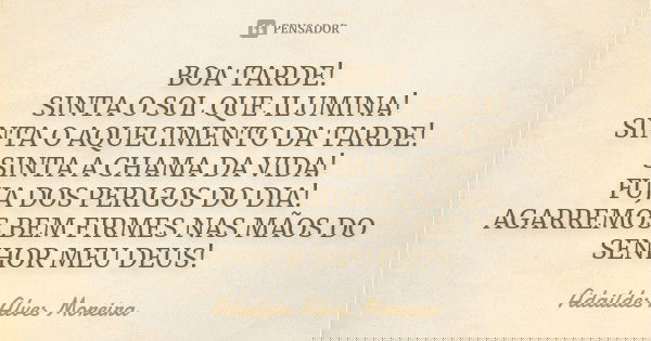 BOA TARDE! SINTA O SOL QUE ILUMINA! SINTA O AQUECIMENTO DA TARDE! SINTA A CHAMA DA VIDA! FUJA DOS PERIGOS DO DIA! AGARREMOS BEM FIRMES NAS MÃOS DO SENHOR MEU DE... Frase de Adaildes Alves Moreira.