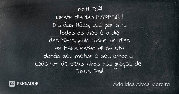 Bom dia!
Neste dia tão especial, Dia das Mães! Por sinal,
todo dia é o Dia
das Mães, pois todos os dias
as mães estão ali na luta,
dando seu melhor e seu amor a... Frase de Adaildes Alves Moreira.