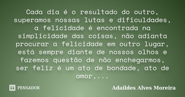 Cada dia é o resultado do outro, superamos nossas lutas e dificuldades, a felicidade é encontrada na simplicidade das coisas, não adianta procurar a felicidade ... Frase de Adaildes Alves Moreira.