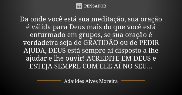 Da onde você está sua meditação, sua oração é válida para Deus mais do que você está enturmado em grupos, se sua oração é verdadeira seja de GRATIDÃO ou de PEDI... Frase de Adaildes Alves Moreira.