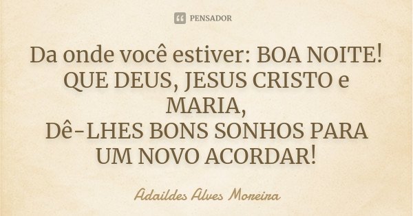 Da onde você estiver: BOA NOITE! QUE DEUS, JESUS CRISTO e MARIA, Dê-LHES BONS SONHOS PARA UM NOVO ACORDAR!... Frase de Adaildes Alves Moreira.