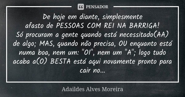 De hoje em diante, simplesmente afasto de PESSOAS COM REI NA BARRIGA! Só procuram a gente quando está necessitado(AA) de algo; MAS, quando não precisa, OU enqua... Frase de Adaildes Alves Moreira.