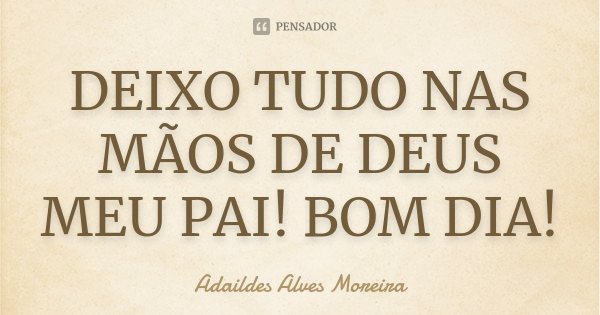 DEIXO TUDO NAS MÃOS DE DEUS MEU PAI! BOM DIA!... Frase de Adaildes Alves Moreira.