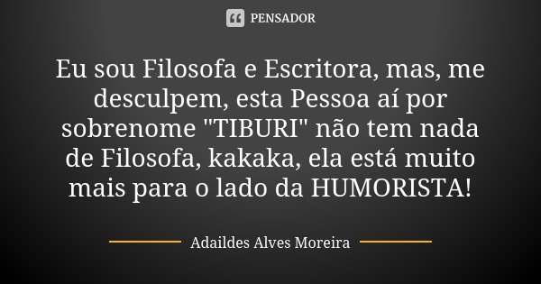 Eu sou Filosofa e Escritora, mas, me desculpem, esta Pessoa aí por sobrenome "TIBURI" não tem nada de Filosofa, kakaka, ela está muito mais para o lad... Frase de Adaildes Alves Moreira.
