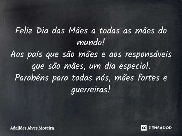 Feliz Dia das Mães a todas as mães do mundo! Aos pais que são mães e aos responsáveis que são mães, um dia especial. Parabéns para todas nós, mães fortes e guer... Frase de Adaildes Alves Moreira.