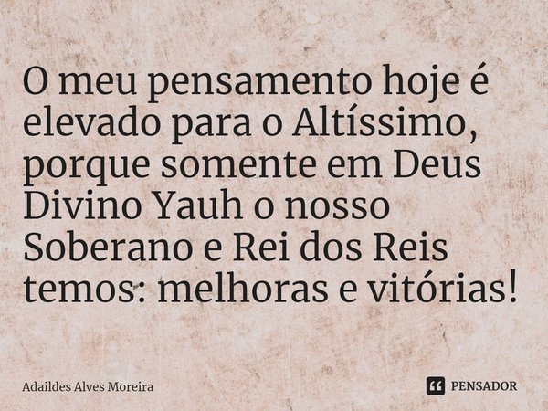 ⁠O meu pensamento hoje é elevado para o Altíssimo, porque somente em Deus Divino Yauh o nosso Soberano e Rei dos Reis temos: melhoras e vitórias!... Frase de Adaildes Alves Moreira.