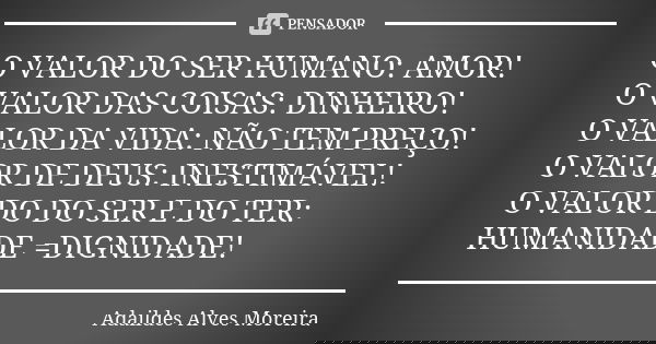 O VALOR DO SER HUMANO: AMOR! O VALOR DAS COISAS: DINHEIRO! O VALOR DA VIDA: NÃO TEM PREÇO! O VALOR DE DEUS: INESTIMÁVEL! O VALOR DO DO SER E DO TER: HUMANIDADE ... Frase de Adaildes Alves Moreira.