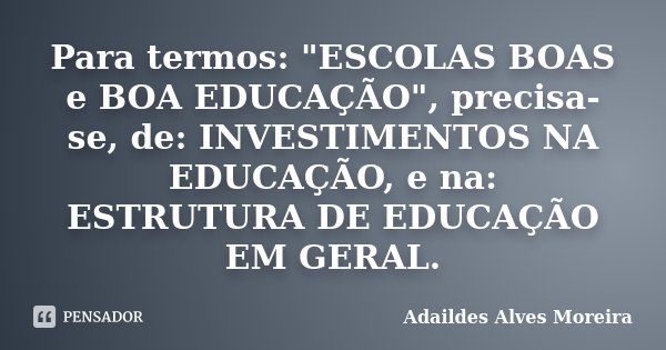 Para termos: "ESCOLAS BOAS e BOA EDUCAÇÃO", precisa-se, de: INVESTIMENTOS NA EDUCAÇÃO, e na: ESTRUTURA DE EDUCAÇÃO EM GERAL.... Frase de Adaildes Alves Moreira.