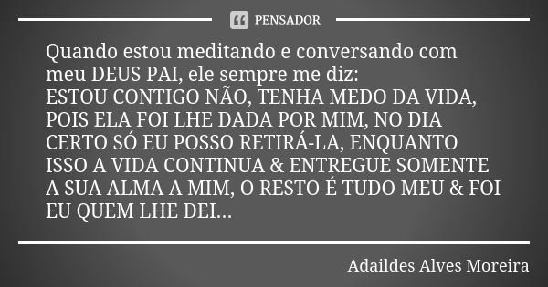 Quando estou meditando e conversando com meu DEUS PAI, ele sempre me diz: ESTOU CONTIGO NÃO, TENHA MEDO DA VIDA, POIS ELA FOI LHE DADA POR MIM, NO DIA CERTO SÓ ... Frase de Adaildes Alves Moreira.