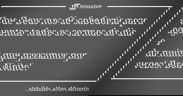 Que Deus nos dê sabedoria para aguentar todos os carmas do dia e da noite que passamos por vezes! Boa Noite!... Frase de Adaildes Alves Moreira.