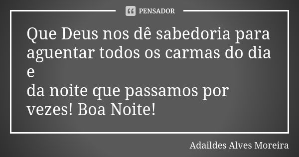 Que Deus nos dê sabedoria para aguentar todos os carmas do dia e da noite que passamos por vezes! Boa Noite!... Frase de Adaildes Alves Moreira.