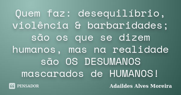 Quem faz: desequilíbrio, violência & barbaridades; são os que se dizem humanos, mas na realidade são OS DESUMANOS mascarados de HUMANOS!... Frase de Adaildes Alves Moreira.