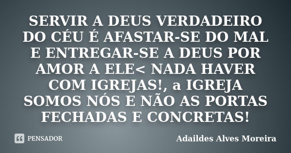 SERVIR A DEUS VERDADEIRO DO CÉU É AFASTAR-SE DO MAL E ENTREGAR-SE A DEUS POR AMOR A ELE< NADA HAVER COM IGREJAS!, a IGREJA SOMOS NÓS E NÃO AS PORTAS FECHADAS... Frase de Adaildes Alves Moreira.