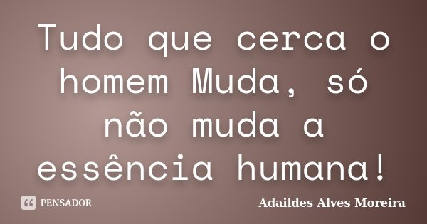 Tudo que cerca o homem Muda, só não muda a essência humana!... Frase de Adaildes Alves Moreira.