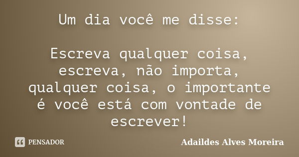 Um dia você me disse: Escreva qualquer coisa, escreva, não importa, qualquer coisa, o importante é você está com vontade de escrever!... Frase de Adaildes Alves Moreira.