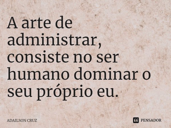 ⁠A arte de administrar, consiste no ser humano dominar o seu próprio eu.... Frase de ADAILSON CRUZ.