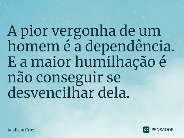 ⁠A pior vergonha de um homem é a dependência. E a maior humilhação é não conseguir se desvencilhar dela.... Frase de ADAILSON CRUZ.