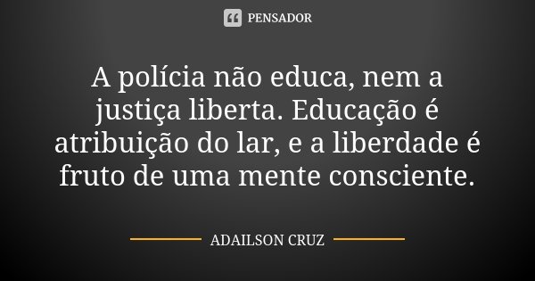 A polícia não educa, nem a justiça liberta. Educação é atribuição do lar, e a liberdade é fruto de uma mente consciente.... Frase de Adailson Cruz.