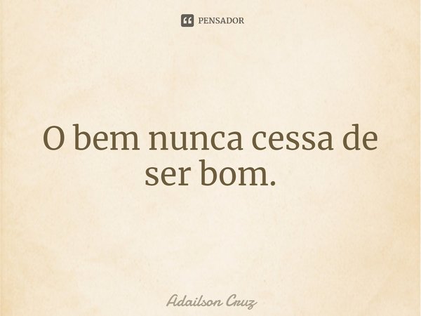 ⁠O bem nunca cessa de ser bom.... Frase de ADAILSON CRUZ.