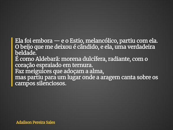 Ela foi embora — e o Estio, melancólico, partiu com ela. O beijo que me deixou é cândido, e ela, uma verdadeira beldade. É como Aldebarã: morena dulcífera, radi... Frase de Adailson Pereira Sales.
