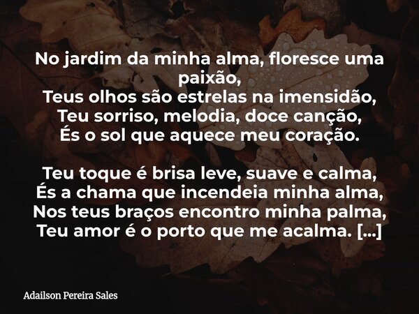 No jardim da minha alma, floresce uma paixão, Teus olhos são estrelas na imensidão, Teu sorriso, melodia, doce canção, És o sol que aquece meu coração. Teu toqu... Frase de Adailson Pereira Sales.