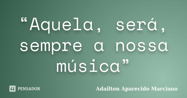 “Aquela, será, sempre a nossa música”... Frase de Adailton Aparecido Marciano.