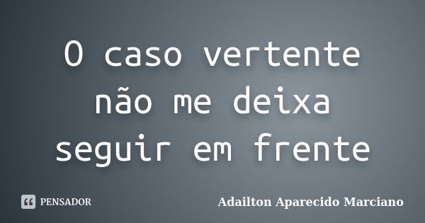 O caso vertente não me deixa seguir em frente... Frase de Adailton Aparecido Marciano.