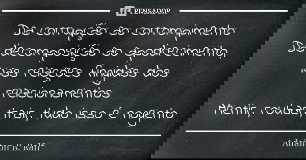 Da corrupção ao corrompimento
Da decomposição ao apodrecimento,
Nas relações fingidas dos relacionamentos Mentir, roubar, trair, tudo isso é nogento... Frase de Adailton B. Ralf.