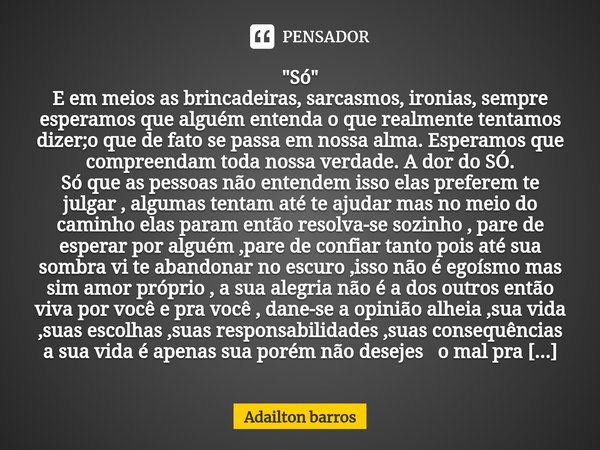  "Só"
E em meios as brincadeiras, sarcasmos, ironias, sempre esperamos que alguém entenda o que realmente tentamos dizer;o que de fato se passa em no... Frase de Adailton barros.