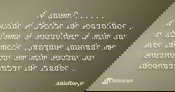 À quem?...... A vida é feita de escolhas , o dilema é escolher à mim ou aos demais ,porque quando me encontro em mim estou ao desencontro de todos .... Frase de Adailton jc.