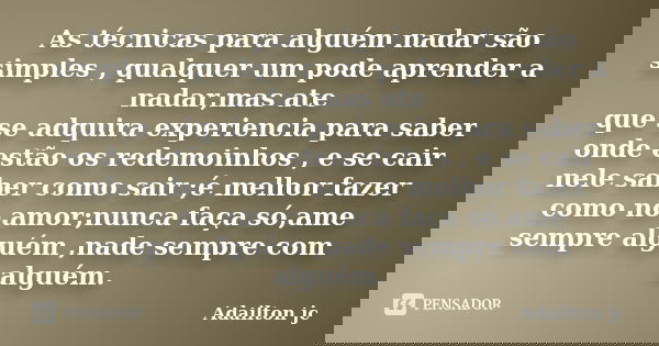 As técnicas para alguém nadar são simples , qualquer um pode aprender a nadar,mas ate que se adquira experiencia para saber onde estão os redemoinhos , e se cai... Frase de Adailton jc.