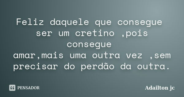 Feliz daquele que consegue ser um cretino ,pois consegue amar,mais uma outra vez ,sem precisar do perdão da outra.... Frase de Adailton jc.