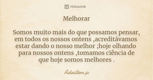 Melhorar Somos muito mais do que possamos pensar, em todos os nossos ontens ,acreditávamos estar dando o nosso melhor ;hoje olhando para nossos ontens ,tomamos ... Frase de Adailton jc.