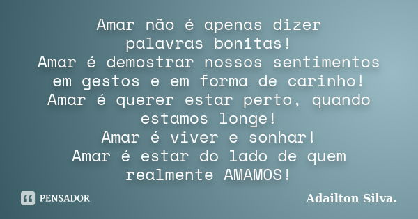 Amar não é apenas dizer palavras bonitas! Amar é demostrar nossos sentimentos em gestos e em forma de carinho! Amar é querer estar perto, quando estamos longe! ... Frase de Adailton Silva..