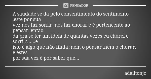 A saudade se da pelo consentimento do sentimento ,este por sua vez nos faz sorrir ,nos faz chorar e é pertencente ao pensar ;então da pra se ter um ideia de qua... Frase de Adailtonjc.