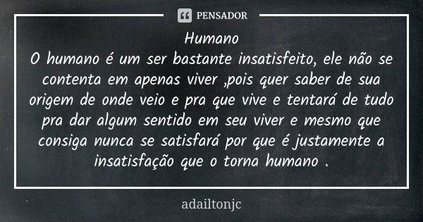 Humano O humano é um ser bastante insatisfeito, ele não se contenta em apenas viver ,pois quer saber de sua origem de onde veio e pra que vive e tentará de tudo... Frase de adailtonjc.