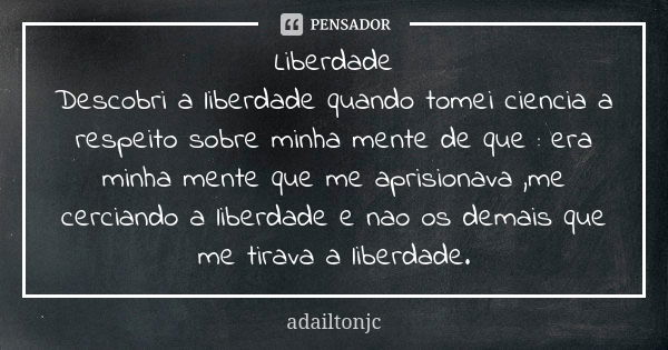 Liberdade
Descobri a liberdade quando tomei ciencia a respeito sobre minha mente de que : era minha mente que me aprisionava ,me cerciando a liberdade e nao os ... Frase de Adailtonjc.