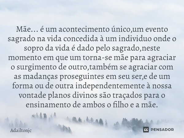 Mãe... é um acontecimento único,um evento sagrado na vida concedida à um individuo onde o sopro da vida é dado pelo sagrado,neste momento em que um torna-se mã... Frase de adailtonjc.