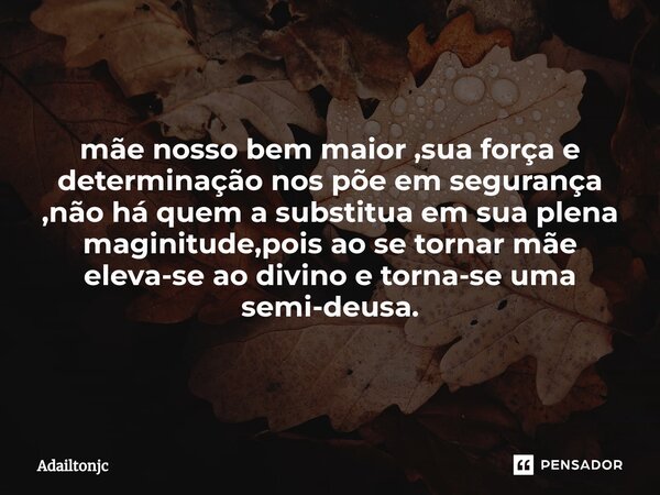 ⁠mãe nosso bem maior ,sua força e determinação nos põe em segurança ,não há quem a substitua em sua plena maginitude,pois ao se tornar mãe eleva-se ao divino e ... Frase de adailtonjc.