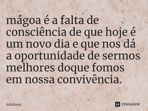 mágoa é a falta de consciência de que hoje é um novo dia e que nos dá a oportunidade de sermos melhores doque fomos em nossa convivência.... Frase de adailtonjc.