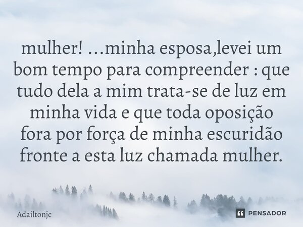 mulher! ...minha esposa,levei um bom tempo para compreender : que tudo dela a mim trata-se de luz em minha vida e que toda oposição fora por força de minha escu... Frase de adailtonjc.