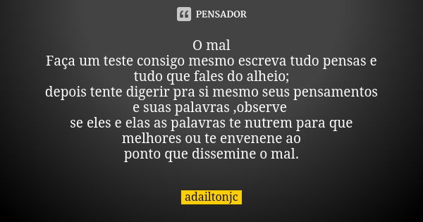 O mal Faça um teste consigo mesmo escreva tudo pensas e tudo que fales do alheio; depois tente digerir pra si mesmo seus pensamentos e suas palavras ,observe se... Frase de adailtonjc.