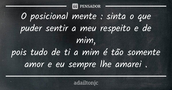 O posicional mente : sinta o que puder sentir a meu respeito e de mim, pois tudo de ti a mim é tão somente amor e eu sempre lhe amarei .... Frase de Adailtonjc.