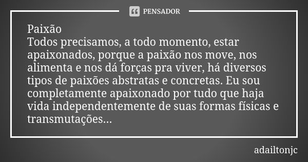 Paixão Todos precisamos, a todo momento, estar apaixonados, porque a paixão nos move, nos alimenta e nos dá forças pra viver, há diversos tipos de paixões abstr... Frase de adailtonjc.