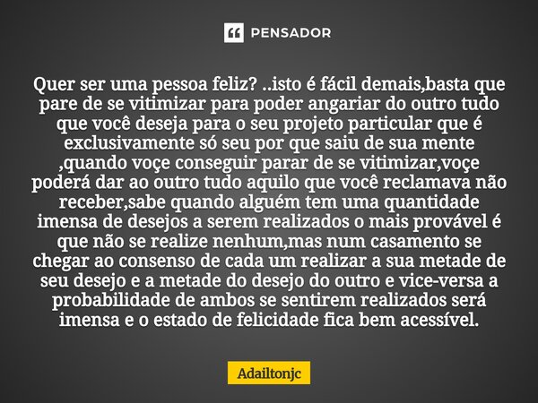 Quer ser uma pessoa feliz? ..isto é fácil demais,basta que pare de se vitimizar para poder angariar do outro tudo que você deseja para o seu projeto particular... Frase de adailtonjc.