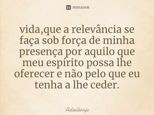 vida,que a relevância se faça sob força de minha presença por aquilo que meu espírito possa lhe oferecer e não pelo que eu tenha a lhe ceder.... Frase de adailtonjc.